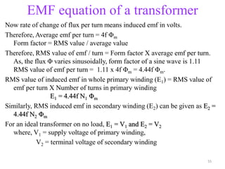 EMF equation of a transformer
Now rate of change of flux per turn means induced emf in volts.
Therefore, Average emf per turn = 4f Φm
Form factor = RMS value / average value
Therefore, RMS value of emf / turn = Form factor X average emf per turn.
As, the flux Φ varies sinusoidally, form factor of a sine wave is 1.11
RMS value of emf per turn = 1.11 x 4f Φm = 4.44f Φm.
RMS value of induced emf in whole primary winding (E1) = RMS value of
emf per turn X Number of turns in primary winding
E1 = 4.44f N1 Φm
Similarly, RMS induced emf in secondary winding (E2) can be given as E2 =
4.44f N2 Φm
For an ideal transformer on no load, E1 = V1 and E2 = V2
where, V1 = supply voltage of primary winding,
V2 = terminal voltage of secondary winding
55
 