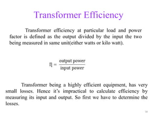 Transformer Efficiency
Transformer efficiency at particular load and power
factor is defined as the output divided by the input the two
being measured in same unit(either watts or kilo watt).
Transformer being a highly efficient equipment, has very
small losses. Hence it’s impractical to calculate efficiency by
measuring its input and output. So first we have to determine the
losses.
58
 
