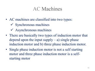 AC Machines
• AC machines are classified into two types:
 Synchronous machines
 Asynchronous machines
• There are basically two types of induction motor that
depend upon the input supply – a) single phase
induction motor and b) three phase induction motor.
• Single phase induction motor is not a self starting
motor and three phase induction motor is a self-
starting motor
61
 