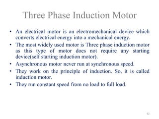 Three Phase Induction Motor
• An electrical motor is an electromechanical device which
converts electrical energy into a mechanical energy.
• The most widely used motor is Three phase induction motor
as this type of motor does not require any starting
device(self starting induction motor).
• Asynchronous motor never run at synchronous speed.
• They work on the principle of induction. So, it is called
induction motor.
• They run constant speed from no load to full load.
62
 
