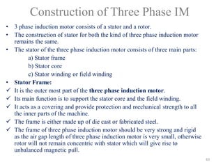 Construction of Three Phase IM
• 3 phase induction motor consists of a stator and a rotor.
• The construction of stator for both the kind of three phase induction motor
remains the same.
• The stator of the three phase induction motor consists of three main parts:
a) Stator frame
b) Stator core
c) Stator winding or field winding
• Stator Frame:
 It is the outer most part of the three phase induction motor.
 Its main function is to support the stator core and the field winding.
 It acts as a covering and provide protection and mechanical strength to all
the inner parts of the machine.
 The frame is either made up of die cast or fabricated steel.
 The frame of three phase induction motor should be very strong and rigid
as the air gap length of three phase induction motor is very small, otherwise
rotor will not remain concentric with stator which will give rise to
unbalanced magnetic pull.
63
 
