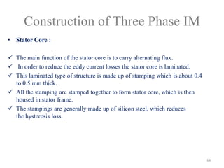 Construction of Three Phase IM
• Stator Core :
 The main function of the stator core is to carry alternating flux.
 In order to reduce the eddy current losses the stator core is laminated.
 This laminated type of structure is made up of stamping which is about 0.4
to 0.5 mm thick.
 All the stamping are stamped together to form stator core, which is then
housed in stator frame.
 The stampings are generally made up of silicon steel, which reduces
the hysteresis loss.
64
 