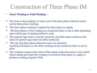 Construction of Three Phase IM
• Stator Winding or Field Winding :
 The slots on the periphery of stator core of the three phase induction motor
carries three phase windings.
 This three phase winding is supplied by three phase ac supply.
 The three phases of the winding are connected either in star or delta depending
upon which type of starting method is used.
 The squirrel cage motor is mostly started by star-delta starter and hence the
stator of squirrel cage motor are delta connected.
 The slip ring three phase induction motor are started by
inserting resistances so, the stator winding can be connected either in star or
delta.
 The winding wound on the stator of three phase induction motor is also called
field winding and when this winding is excited by three phase ac supply it
produces rotating magnetic field.
65
 