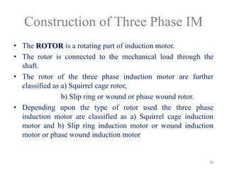 Construction of Three Phase IM
• The ROTOR is a rotating part of induction motor.
• The rotor is connected to the mechanical load through the
shaft.
• The rotor of the three phase induction motor are further
classified as a) Squirrel cage rotor,
b) Slip ring or wound or phase wound rotor.
• Depending upon the type of rotor used the three phase
induction motor are classified as a) Squirrel cage induction
motor and b) Slip ring induction motor or wound induction
motor or phase wound induction motor
66
 