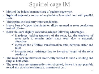 Squirrel cage IM
• Most of the induction motors are of squirrel cage type.
• Squirrel cage rotor consist of a cylindrical laminated core with parallel
slots.
• These parallel slots carry rotor conductors.
• Heavy bars of copper, aluminum or alloys are used as rotor conductors
instead of wires.
• Rotor slots are slightly skewed to achieve following advantages -
 it reduces locking tendency of the rotor, i.e. the tendency of
rotor teeth to remain under stator teeth due to magnetic
attraction.
 increases the effective transformation ratio between stator and
rotor
 increases rotor resistance due to increased length of the rotor
conductor
• The rotor bars are brazed or electrically welded to short circuiting end
rings at both ends.
• The rotor bars are permanently short circuited, hence it is not possible
to add any external resistance to armature circuit.
67
 