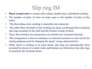 Slip ring IM
• Phase wound rotor is wound with 3 phase, double layer, distributed winding.
• The number of poles of rotor are kept same to the number of poles of the
stator.
• The three phase rotor winding is internally star connected.
• The other three terminals of the winding are taken out through three insulated
slip rings mounted on the shaft and the brushes resting on them.
• These three brushes are connected to an external star connected rheostat.
• This arrangement is done to introduce an external resistance in rotor circuit for
starting purposes and for changing the speed / torque characteristics.
• When motor is running at its rated speed, slip rings are automatically short
circuited by means of a metal collar and brushes are lifted above the slip rings
to minimize the frictional losses.
69
 