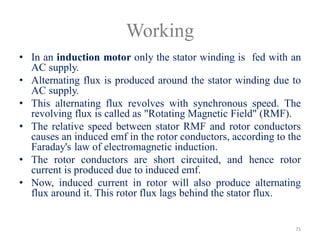 Working
• In an induction motor only the stator winding is fed with an
AC supply.
• Alternating flux is produced around the stator winding due to
AC supply.
• This alternating flux revolves with synchronous speed. The
revolving flux is called as "Rotating Magnetic Field" (RMF).
• The relative speed between stator RMF and rotor conductors
causes an induced emf in the rotor conductors, according to the
Faraday's law of electromagnetic induction.
• The rotor conductors are short circuited, and hence rotor
current is produced due to induced emf.
• Now, induced current in rotor will also produce alternating
flux around it. This rotor flux lags behind the stator flux.
71
 
