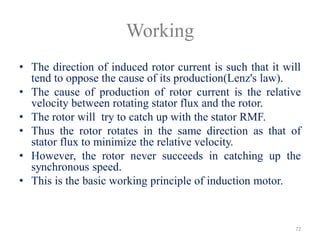 Working
• The direction of induced rotor current is such that it will
tend to oppose the cause of its production(Lenz's law).
• The cause of production of rotor current is the relative
velocity between rotating stator flux and the rotor.
• The rotor will try to catch up with the stator RMF.
• Thus the rotor rotates in the same direction as that of
stator flux to minimize the relative velocity.
• However, the rotor never succeeds in catching up the
synchronous speed.
• This is the basic working principle of induction motor.
72
 
