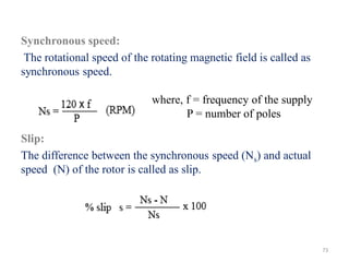 Synchronous speed:
The rotational speed of the rotating magnetic field is called as
synchronous speed.
Slip:
The difference between the synchronous speed (Ns) and actual
speed (N) of the rotor is called as slip.
where, f = frequency of the supply
P = number of poles
73
 