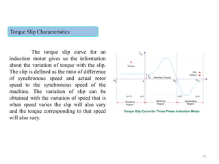 Torque Slip Characteristics:
The torque slip curve for an
induction motor gives us the information
about the variation of torque with the slip.
The slip is defined as the ratio of difference
of synchronous speed and actual rotor
speed to the synchronous speed of the
machine. The variation of slip can be
obtained with the variation of speed that is
when speed varies the slip will also vary
and the torque corresponding to that speed
will also vary.
74
 