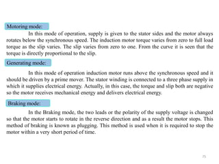 In this mode of operation, supply is given to the stator sides and the motor always
rotates below the synchronous speed. The induction motor torque varies from zero to full load
torque as the slip varies. The slip varies from zero to one. From the curve it is seen that the
torque is directly proportional to the slip.
In this mode of operation induction motor runs above the synchronous speed and it
should be driven by a prime mover. The stator winding is connected to a three phase supply in
which it supplies electrical energy. Actually, in this case, the torque and slip both are negative
so the motor receives mechanical energy and delivers electrical energy.
In the Braking mode, the two leads or the polarity of the supply voltage is changed
so that the motor starts to rotate in the reverse direction and as a result the motor stops. This
method of braking is known as plugging. This method is used when it is required to stop the
motor within a very short period of time.
Motoring mode:
Generating mode:
Braking mode:
75
 