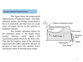 Torque Speed Characteristics:
This figure shows the torque-speed
characteristics of induction motor . For many
induction motors, the average torque drops a
bit as it accelerates and then rises to a peak
value of torque, known as the pull-out or
breakdown torque.
The normal operating region for
the induction motor is the nearly linear
portion between rated speed and
synchronous speed, shown by the heavy line.
Note that the negative slope of the operating
region provides stable operation, because an
increase in load slows the machine down,
causing the motor to develop more torque.
76
 