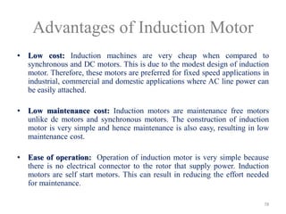 Advantages of Induction Motor
• Low cost: Induction machines are very cheap when compared to
synchronous and DC motors. This is due to the modest design of induction
motor. Therefore, these motors are preferred for fixed speed applications in
industrial, commercial and domestic applications where AC line power can
be easily attached.
• Low maintenance cost: Induction motors are maintenance free motors
unlike dc motors and synchronous motors. The construction of induction
motor is very simple and hence maintenance is also easy, resulting in low
maintenance cost.
• Ease of operation: Operation of induction motor is very simple because
there is no electrical connector to the rotor that supply power. Induction
motors are self start motors. This can result in reducing the effort needed
for maintenance.
78
 