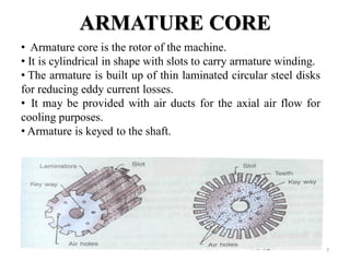 ARMATURE CORE
• Armature core is the rotor of the machine.
• It is cylindrical in shape with slots to carry armature winding.
• The armature is built up of thin laminated circular steel disks
for reducing eddy current losses.
• It may be provided with air ducts for the axial air flow for
cooling purposes.
• Armature is keyed to the shaft.
7
 