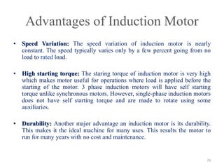 Advantages of Induction Motor
• Speed Variation: The speed variation of induction motor is nearly
constant. The speed typically varies only by a few percent going from no
load to rated load.
• High starting torque: The staring torque of induction motor is very high
which makes motor useful for operations where load is applied before the
starting of the motor. 3 phase induction motors will have self starting
torque unlike synchronous motors. However, single-phase induction motors
does not have self starting torque and are made to rotate using some
auxiliaries.
• Durability: Another major advantage an induction motor is its durability.
This makes it the ideal machine for many uses. This results the motor to
run for many years with no cost and maintenance.
79
 