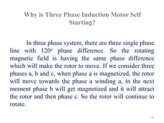 Why is Three Phase Induction Motor Self
Starting?
In three phase system, there are three single phase
line with 120o phase difference. So the rotating
magnetic field is having the same phase difference
which will make the rotor to move. If we consider three
phases a, b and c, when phase a is magnetized, the rotor
will move towards the phase a winding a, in the next
moment phase b will get magnetized and it will attract
the rotor and then phase c. So the rotor will continue to
rotate.
80
 