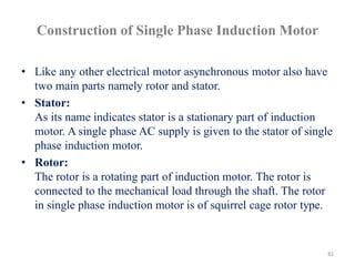 Construction of Single Phase Induction Motor
• Like any other electrical motor asynchronous motor also have
two main parts namely rotor and stator.
• Stator:
As its name indicates stator is a stationary part of induction
motor. A single phase AC supply is given to the stator of single
phase induction motor.
• Rotor:
The rotor is a rotating part of induction motor. The rotor is
connected to the mechanical load through the shaft. The rotor
in single phase induction motor is of squirrel cage rotor type.
81
 