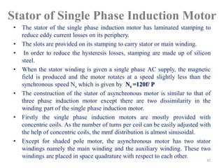 Stator of Single Phase Induction Motor
• The stator of the single phase induction motor has laminated stamping to
reduce eddy current losses on its periphery.
• The slots are provided on its stamping to carry stator or main winding.
• In order to reduce the hysteresis losses, stamping are made up of silicon
steel.
• When the stator winding is given a single phase AC supply, the magnetic
field is produced and the motor rotates at a speed slightly less than the
synchronous speed Ns which is given by Ns =120f/ P
• The construction of the stator of asynchronous motor is similar to that of
three phase induction motor except there are two dissimilarity in the
winding part of the single phase induction motor.
• Firstly the single phase induction motors are mostly provided with
concentric coils. As the number of turns per coil can be easily adjusted with
the help of concentric coils, the mmf distribution is almost sinusoidal.
• Except for shaded pole motor, the asynchronous motor has two stator
windings namely the main winding and the auxiliary winding. These two
windings are placed in space quadrature with respect to each other.
82
 