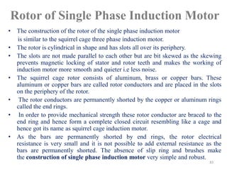 Rotor of Single Phase Induction Motor
• The construction of the rotor of the single phase induction motor
is similar to the squirrel cage three phase induction motor.
• The rotor is cylindrical in shape and has slots all over its periphery.
• The slots are not made parallel to each other but are bit skewed as the skewing
prevents magnetic locking of stator and rotor teeth and makes the working of
induction motor more smooth and quieter i.e less noise.
• The squirrel cage rotor consists of aluminum, brass or copper bars. These
aluminum or copper bars are called rotor conductors and are placed in the slots
on the periphery of the rotor.
• The rotor conductors are permanently shorted by the copper or aluminum rings
called the end rings.
• In order to provide mechanical strength these rotor conductor are braced to the
end ring and hence form a complete closed circuit resembling like a cage and
hence got its name as squirrel cage induction motor.
• As the bars are permanently shorted by end rings, the rotor electrical
resistance is very small and it is not possible to add external resistance as the
bars are permanently shorted. The absence of slip ring and brushes make
the construction of single phase induction motor very simple and robust.
83
 