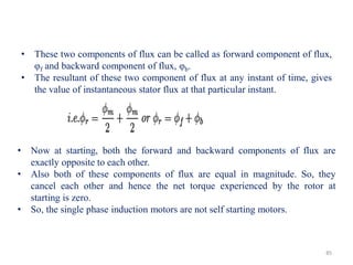 • Now at starting, both the forward and backward components of flux are
exactly opposite to each other.
• Also both of these components of flux are equal in magnitude. So, they
cancel each other and hence the net torque experienced by the rotor at
starting is zero.
• So, the single phase induction motors are not self starting motors.
• These two components of flux can be called as forward component of flux,
φf and backward component of flux, φb.
• The resultant of these two component of flux at any instant of time, gives
the value of instantaneous stator flux at that particular instant.
85
 