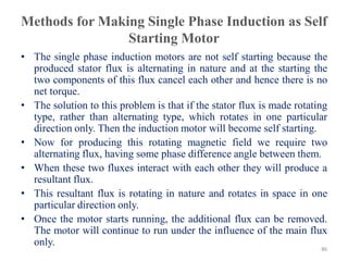 Methods for Making Single Phase Induction as Self
Starting Motor
• The single phase induction motors are not self starting because the
produced stator flux is alternating in nature and at the starting the
two components of this flux cancel each other and hence there is no
net torque.
• The solution to this problem is that if the stator flux is made rotating
type, rather than alternating type, which rotates in one particular
direction only. Then the induction motor will become self starting.
• Now for producing this rotating magnetic field we require two
alternating flux, having some phase difference angle between them.
• When these two fluxes interact with each other they will produce a
resultant flux.
• This resultant flux is rotating in nature and rotates in space in one
particular direction only.
• Once the motor starts running, the additional flux can be removed.
The motor will continue to run under the influence of the main flux
only.
86
 