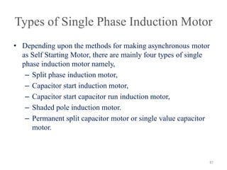 Types of Single Phase Induction Motor
• Depending upon the methods for making asynchronous motor
as Self Starting Motor, there are mainly four types of single
phase induction motor namely,
– Split phase induction motor,
– Capacitor start induction motor,
– Capacitor start capacitor run induction motor,
– Shaded pole induction motor.
– Permanent split capacitor motor or single value capacitor
motor.
87
 