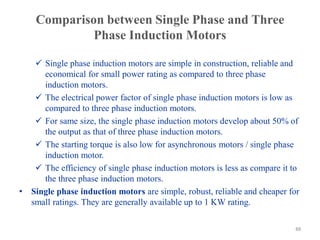 Comparison between Single Phase and Three
Phase Induction Motors
 Single phase induction motors are simple in construction, reliable and
economical for small power rating as compared to three phase
induction motors.
 The electrical power factor of single phase induction motors is low as
compared to three phase induction motors.
 For same size, the single phase induction motors develop about 50% of
the output as that of three phase induction motors.
 The starting torque is also low for asynchronous motors / single phase
induction motor.
 The efficiency of single phase induction motors is less as compare it to
the three phase induction motors.
• Single phase induction motors are simple, robust, reliable and cheaper for
small ratings. They are generally available up to 1 KW rating.
88
 