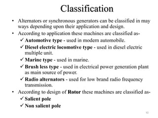 Classification
• Alternators or synchronous generators can be classified in may
ways depending upon their application and design.
• According to application these machines are classified as-
 Automotive type - used in modern automobile.
 Diesel electric locomotive type - used in diesel electric
multiple unit.
 Marine type - used in marine.
 Brush less type - used in electrical power generation plant
as main source of power.
 Radio alternators - used for low brand radio frequency
transmission.
• According to design of Rotor these machines are classified as-
 Salient pole
 Non salient pole
92
 