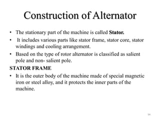 Construction of Alternator
• The stationary part of the machine is called Stator.
• It includes various parts like stator frame, stator core, stator
windings and cooling arrangement.
• Based on the type of rotor alternator is classified as salient
pole and non- salient pole.
STATOR FRAME
• It is the outer body of the machine made of special magnetic
iron or steel alloy, and it protects the inner parts of the
machine.
94
 