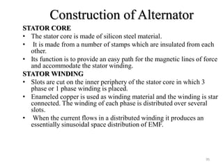 Construction of Alternator
STATOR CORE
• The stator core is made of silicon steel material.
• It is made from a number of stamps which are insulated from each
other.
• Its function is to provide an easy path for the magnetic lines of force
and accommodate the stator winding.
STATOR WINDING
• Slots are cut on the inner periphery of the stator core in which 3
phase or 1 phase winding is placed.
• Enameled copper is used as winding material and the winding is star
connected. The winding of each phase is distributed over several
slots.
• When the current flows in a distributed winding it produces an
essentially sinusoidal space distribution of EMF.
95
 