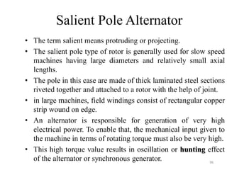 Salient Pole Alternator
• The term salient means protruding or projecting.
• The salient pole type of rotor is generally used for slow speed
machines having large diameters and relatively small axial
lengths.
• The pole in this case are made of thick laminated steel sections
riveted together and attached to a rotor with the help of joint.
• in large machines, field windings consist of rectangular copper
strip wound on edge.
• An alternator is responsible for generation of very high
electrical power. To enable that, the mechanical input given to
the machine in terms of rotating torque must also be very high.
• This high torque value results in oscillation or hunting effect
of the alternator or synchronous generator. 96
 