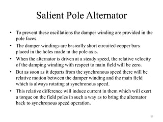 Salient Pole Alternator
• To prevent these oscillations the damper winding are provided in the
pole faces.
• The damper windings are basically short circuited copper bars
placed in the holes made in the pole axis.
• When the alternator is driven at a steady speed, the relative velocity
of the damping winding with respect to main field will be zero.
• But as soon as it departs from the synchronous speed there will be
relative motion between the damper winding and the main field
which is always rotating at synchronous speed.
• This relative difference will induce current in them which will exert
a torque on the field poles in such a way as to bring the alternator
back to synchronous speed operation.
97
 