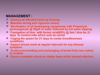 MANAGEMENT :
 Destroy all affected frame by burning
 Maintain strong and vigorous colony
 Sterilization of all beekeeping equipments with Potassium
permanganate @ 50g/lt of water followed by hot water dipping
 Fumigation of hive with formic acid(85%) @ 5ml / hive for 21
days to control mite which acts as carrier
 Caging the queen for 21 days to create broodlessness
conditions
 Inspect brood comb at regular intervals for any disease
symptom
 Avoid overcrowding and exchanging of brood from one colony
to another
 Ensure complete check on robber bees which spread infection
 
