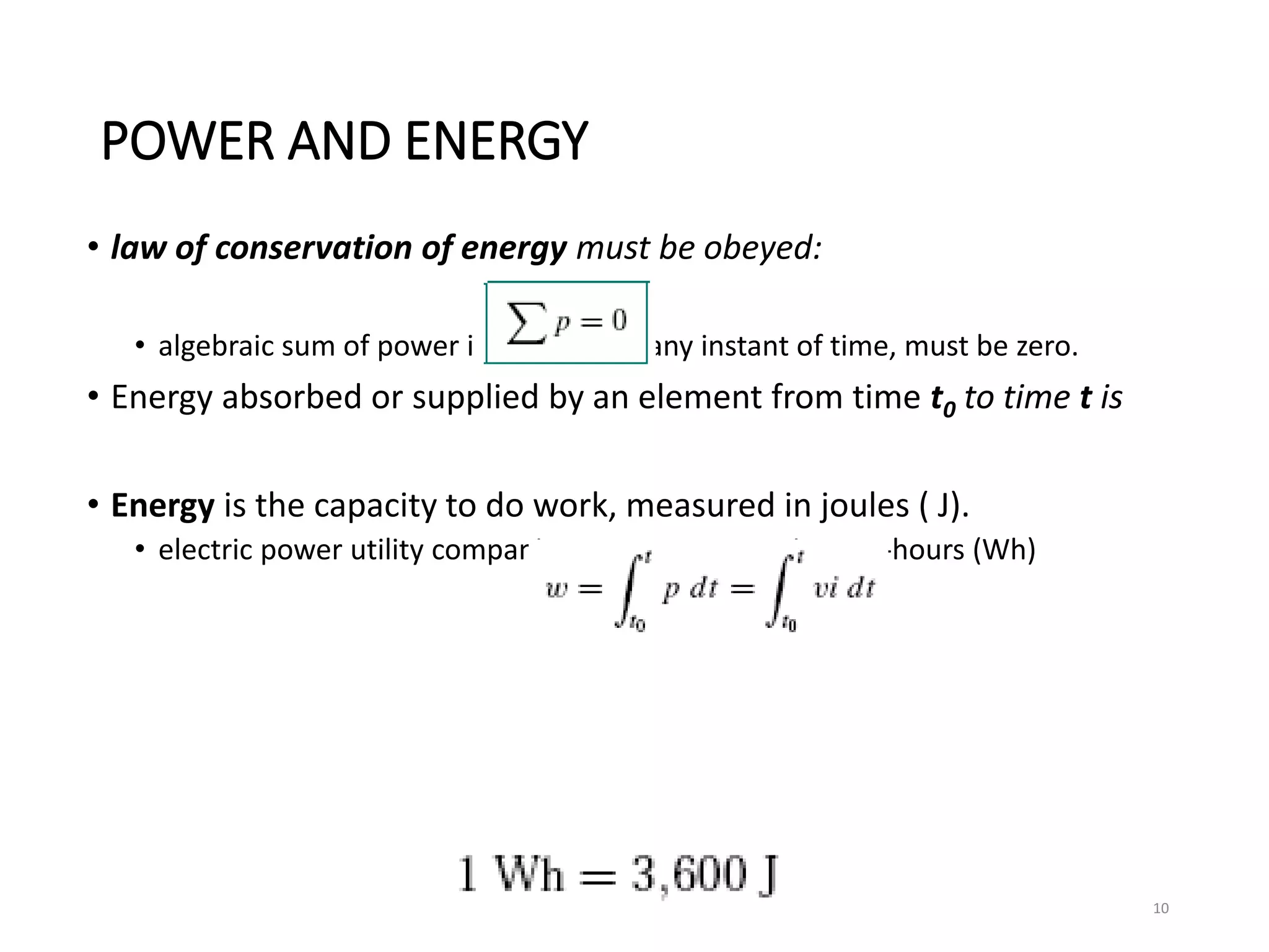 POWER AND ENERGY
• law of conservation of energy must be obeyed:
• algebraic sum of power in a circuit, at any instant of time, must be zero.
• Energy absorbed or supplied by an element from time t0 to time t is
• Energy is the capacity to do work, measured in joules ( J).
• electric power utility companies measure energy in watt-hours (Wh)
10
 