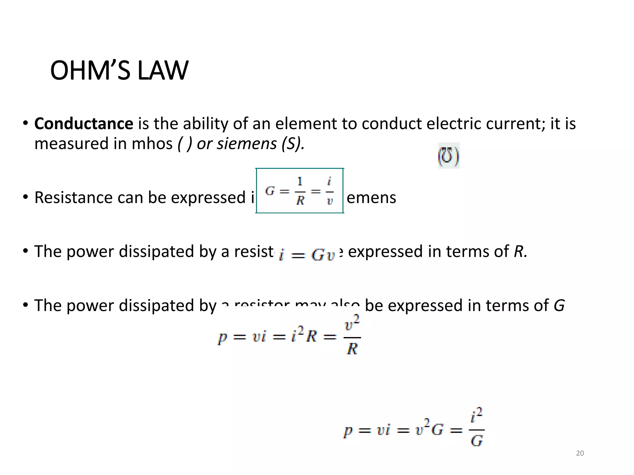 OHM’S LAW
• Conductance is the ability of an element to conduct electric current; it is
measured in mhos ( ) or siemens (S).
• Resistance can be expressed in ohms or siemens
• The power dissipated by a resistor can be expressed in terms of R.
• The power dissipated by a resistor may also be expressed in terms of G
20
 