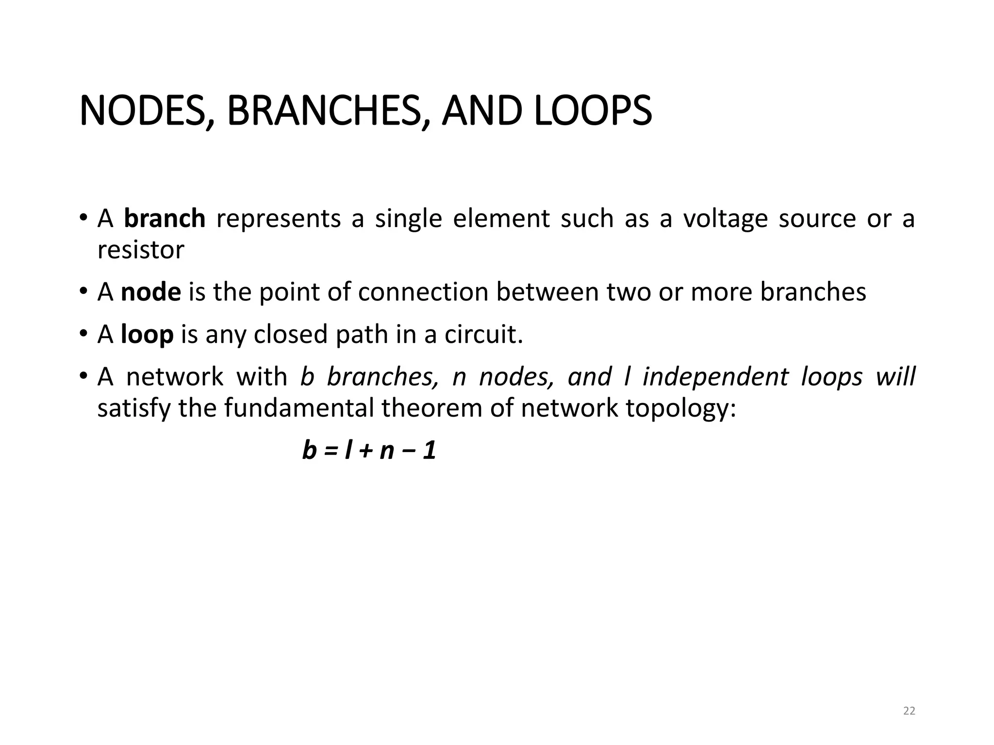 NODES, BRANCHES, AND LOOPS
• A branch represents a single element such as a voltage source or a
resistor
• A node is the point of connection between two or more branches
• A loop is any closed path in a circuit.
• A network with b branches, n nodes, and l independent loops will
satisfy the fundamental theorem of network topology:
b = l + n − 1
22
 