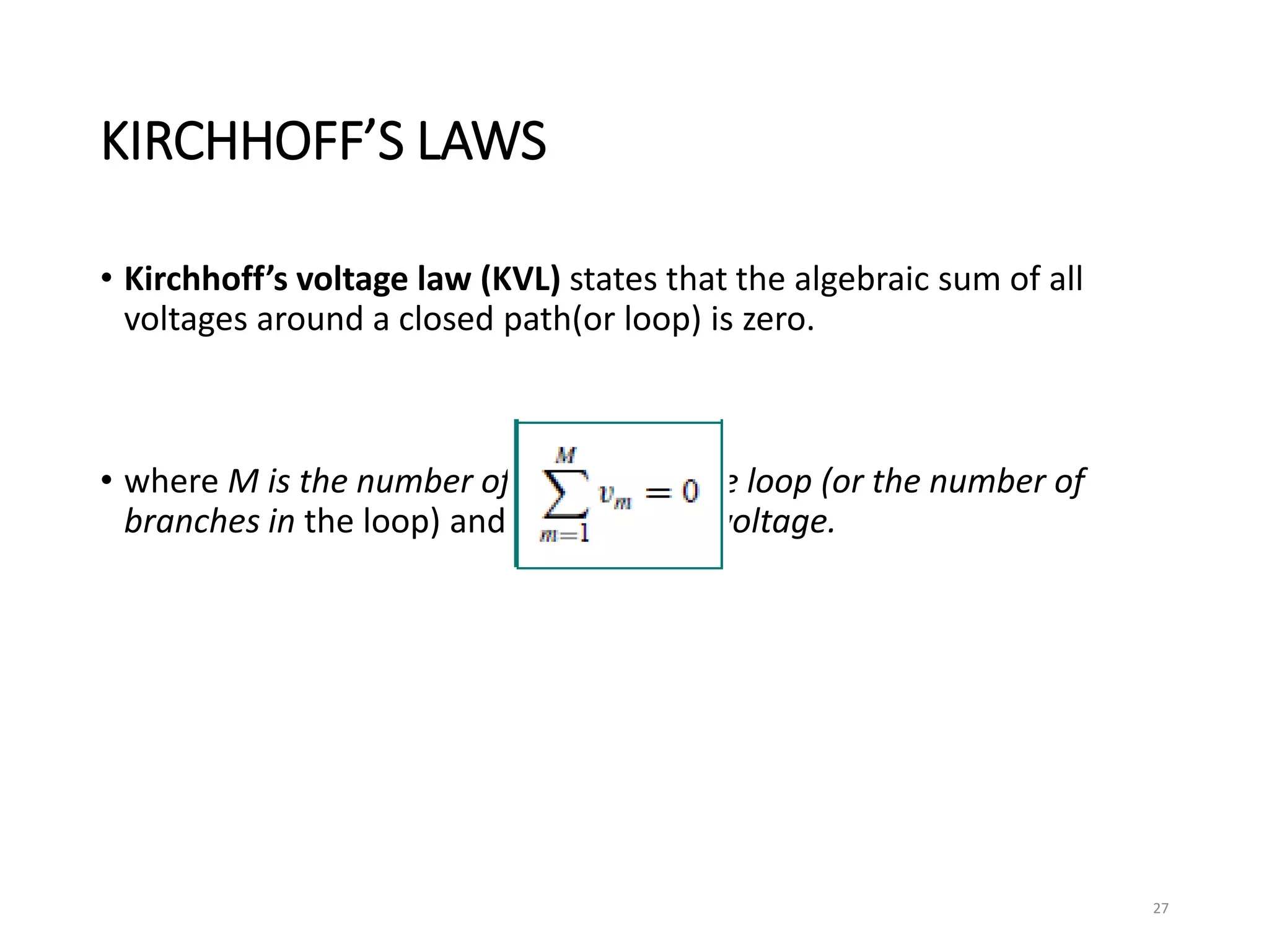 KIRCHHOFF’S LAWS
• Kirchhoff’s voltage law (KVL) states that the algebraic sum of all
voltages around a closed path(or loop) is zero.
• where M is the number of voltages in the loop (or the number of
branches in the loop) and vm is the mth voltage.
27
 