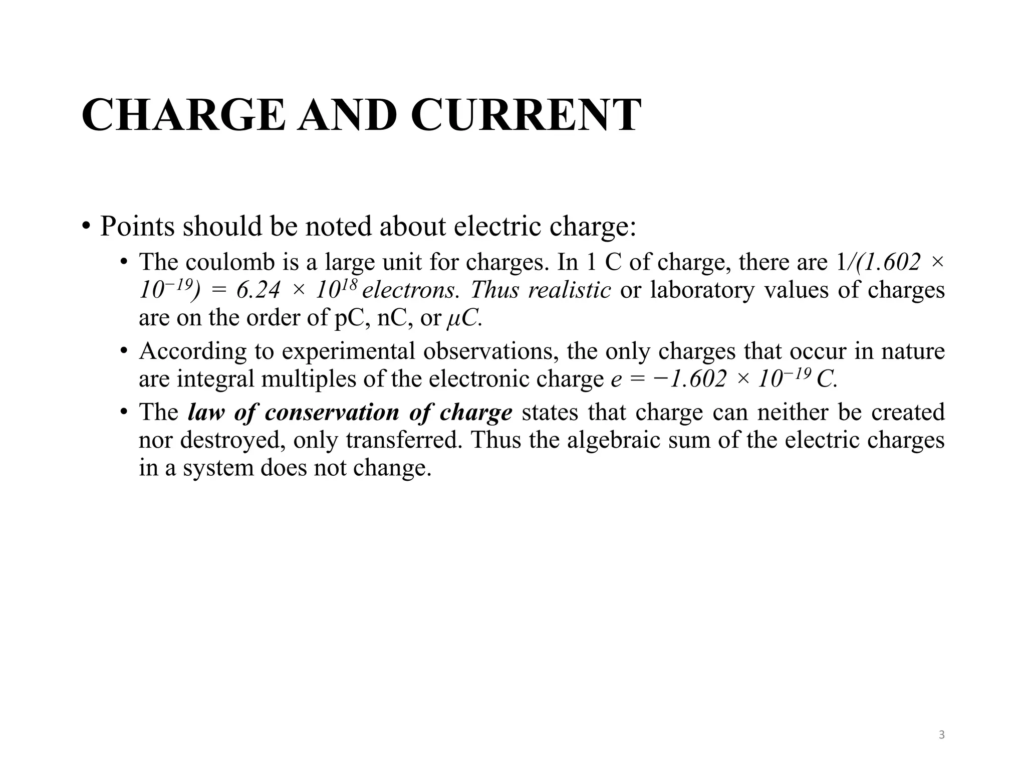 CHARGE AND CURRENT
• Points should be noted about electric charge:
• The coulomb is a large unit for charges. In 1 C of charge, there are 1/(1.602 ×
10−19) = 6.24 × 1018 electrons. Thus realistic or laboratory values of charges
are on the order of pC, nC, or μC.
• According to experimental observations, the only charges that occur in nature
are integral multiples of the electronic charge e = −1.602 × 10−19 C.
• The law of conservation of charge states that charge can neither be created
nor destroyed, only transferred. Thus the algebraic sum of the electric charges
in a system does not change.
3
 