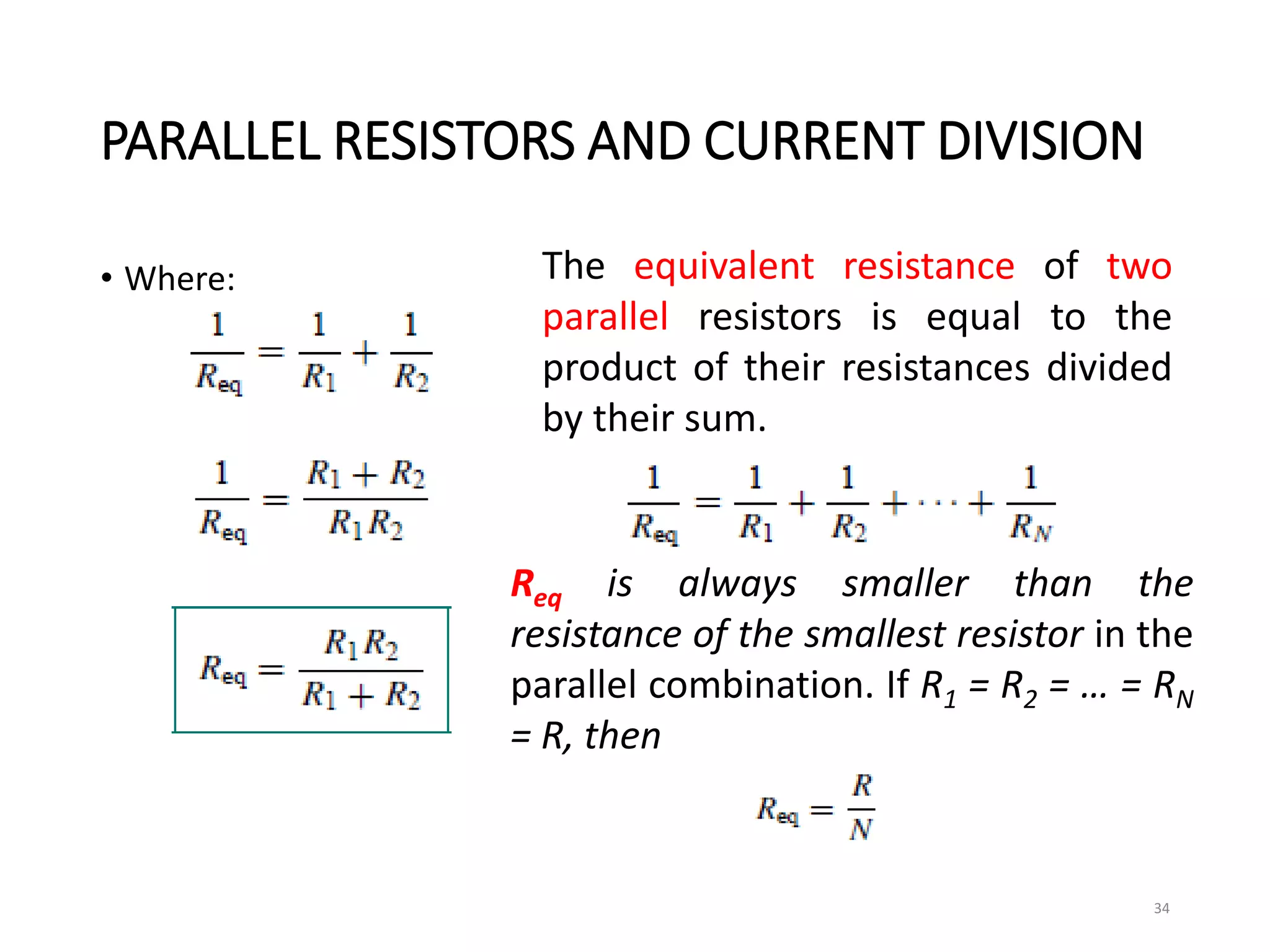 PARALLEL RESISTORS AND CURRENT DIVISION
• Where:
34
The equivalent resistance of two
parallel resistors is equal to the
product of their resistances divided
by their sum.
Req is always smaller than the
resistance of the smallest resistor in the
parallel combination. If R1 = R2 = … = RN
= R, then
 