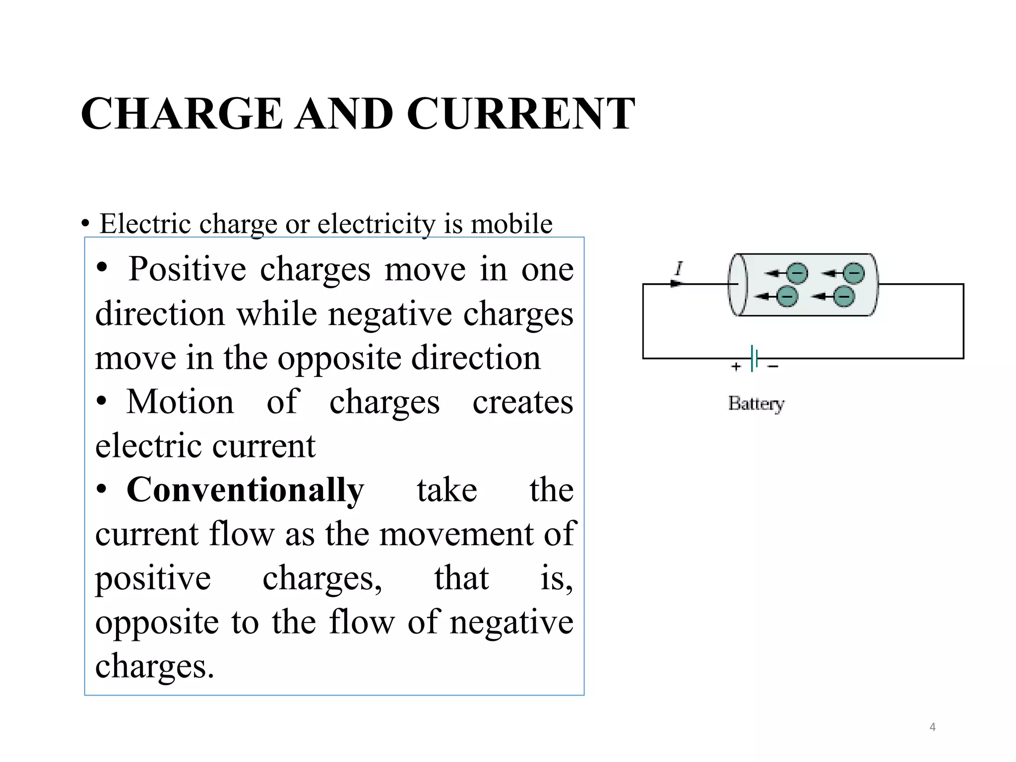 CHARGE AND CURRENT
• Electric charge or electricity is mobile
4
• Positive charges move in one
direction while negative charges
move in the opposite direction
• Motion of charges creates
electric current
• Conventionally take the
current flow as the movement of
positive charges, that is,
opposite to the flow of negative
charges.
 