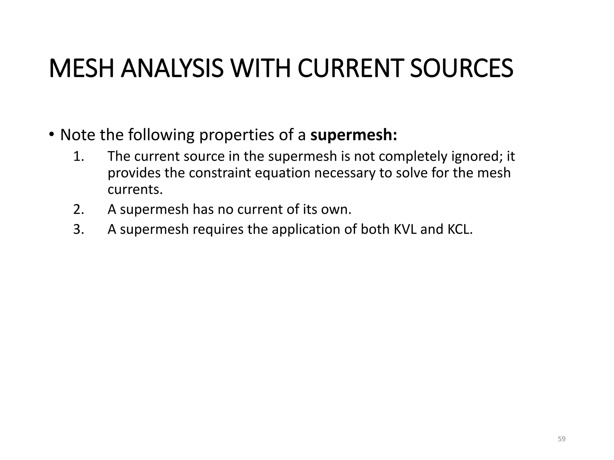 MESH ANALYSIS WITH CURRENT SOURCES
• Note the following properties of a supermesh:
1. The current source in the supermesh is not completely ignored; it
provides the constraint equation necessary to solve for the mesh
currents.
2. A supermesh has no current of its own.
3. A supermesh requires the application of both KVL and KCL.
59
 