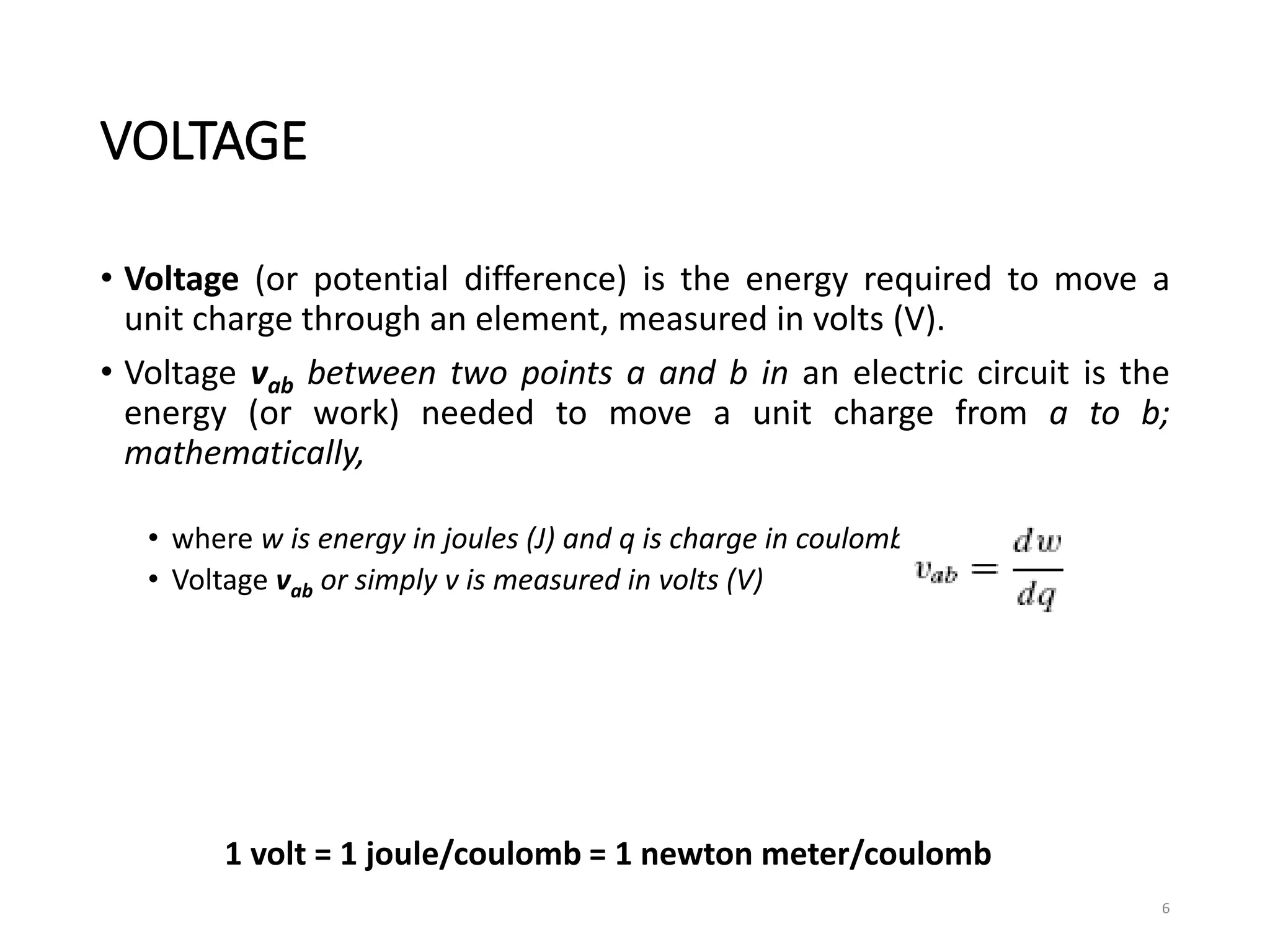 VOLTAGE
• Voltage (or potential difference) is the energy required to move a
unit charge through an element, measured in volts (V).
• Voltage vab between two points a and b in an electric circuit is the
energy (or work) needed to move a unit charge from a to b;
mathematically,
• where w is energy in joules (J) and q is charge in coulombs (C).
• Voltage vab or simply v is measured in volts (V)
6
1 volt = 1 joule/coulomb = 1 newton meter/coulomb
 