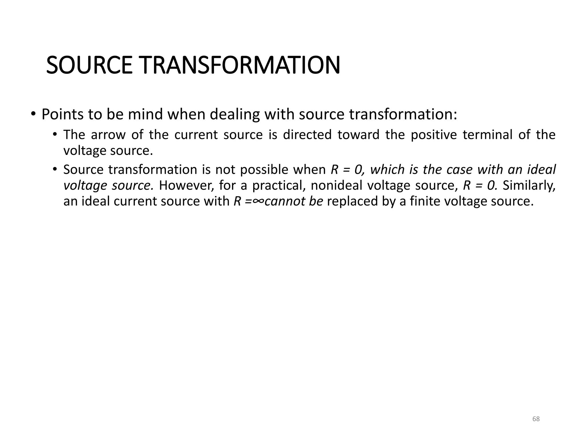 SOURCE TRANSFORMATION
• Points to be mind when dealing with source transformation:
• The arrow of the current source is directed toward the positive terminal of the
voltage source.
• Source transformation is not possible when R = 0, which is the case with an ideal
voltage source. However, for a practical, nonideal voltage source, R = 0. Similarly,
an ideal current source with R =∞cannot be replaced by a finite voltage source.
68
 
