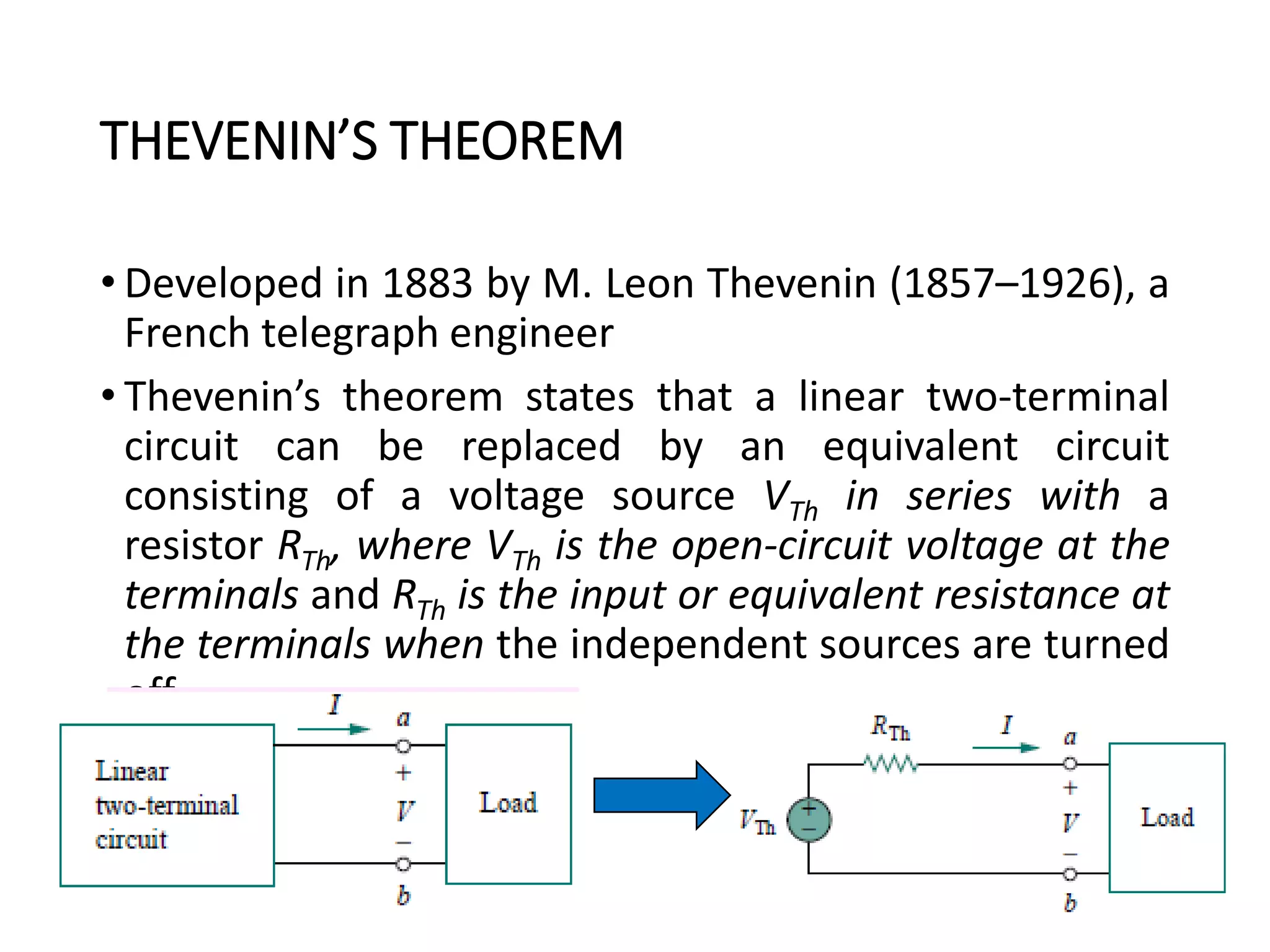 THEVENIN’S THEOREM
• Developed in 1883 by M. Leon Thevenin (1857–1926), a
French telegraph engineer
• Thevenin’s theorem states that a linear two-terminal
circuit can be replaced by an equivalent circuit
consisting of a voltage source VTh in series with a
resistor RTh, where VTh is the open-circuit voltage at the
terminals and RTh is the input or equivalent resistance at
the terminals when the independent sources are turned
off.
71
 