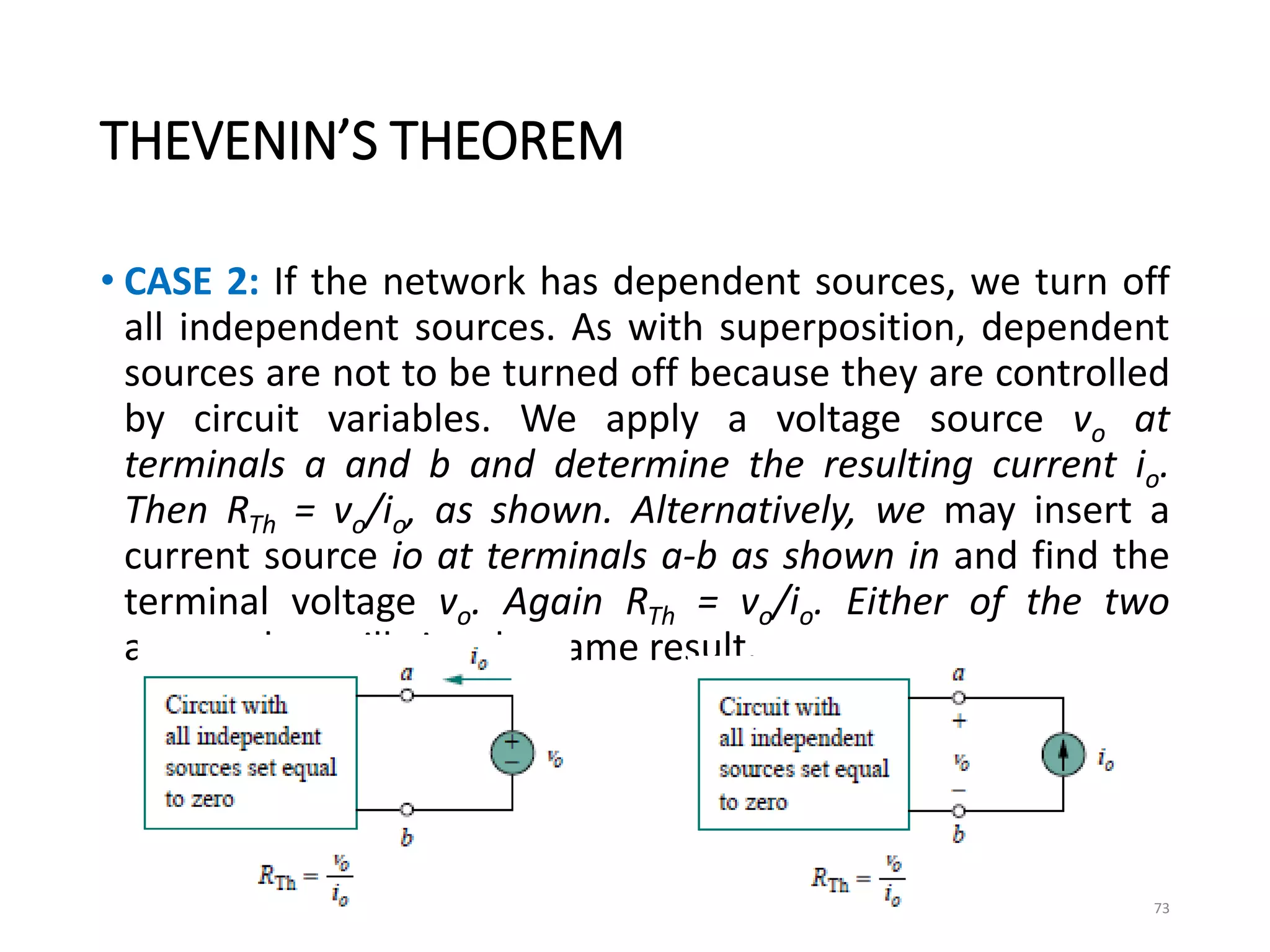 THEVENIN’S THEOREM
• CASE 2: If the network has dependent sources, we turn off
all independent sources. As with superposition, dependent
sources are not to be turned off because they are controlled
by circuit variables. We apply a voltage source vo at
terminals a and b and determine the resulting current io.
Then RTh = vo/io, as shown. Alternatively, we may insert a
current source io at terminals a-b as shown in and find the
terminal voltage vo. Again RTh = vo/io. Either of the two
approaches will give the same result.
73
 