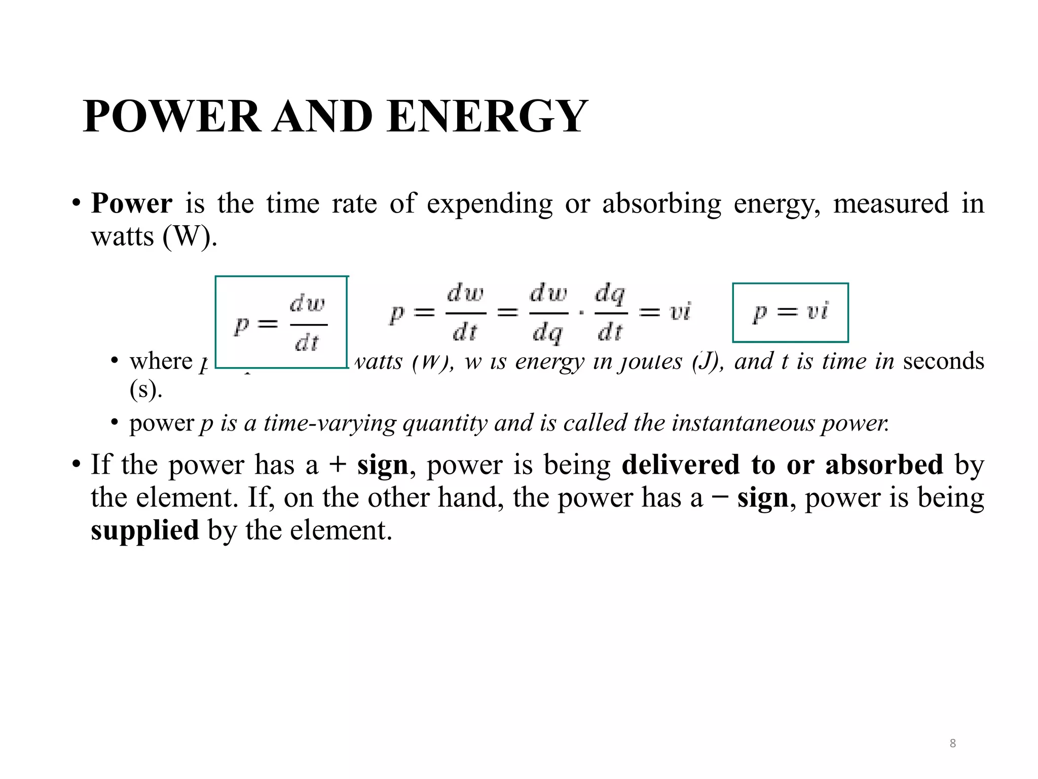 POWER AND ENERGY
• Power is the time rate of expending or absorbing energy, measured in
watts (W).
• where p is power in watts (W), w is energy in joules (J), and t is time in seconds
(s).
• power p is a time-varying quantity and is called the instantaneous power.
• If the power has a + sign, power is being delivered to or absorbed by
the element. If, on the other hand, the power has a − sign, power is being
supplied by the element.
8
 