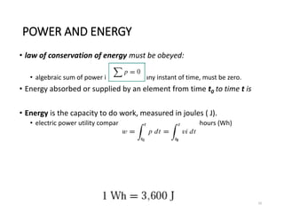 POWER AND ENERGY
• law of conservation of energy must be obeyed:
• algebraic sum of power in a circuit, at any instant of time, must be zero.
• Energy absorbed or supplied by an element from time t0 to time t is
• Energy is the capacity to do work, measured in joules ( J).
• electric power utility companies measure energy in watt-hours (Wh)
10
 