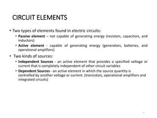 CIRCUIT ELEMENTS
• Two types of elements found in electric circuits:
• Passive element – not capable of generating energy (resistors, capacitors, and
inductors)
• Active element - capable of generating energy (generators, batteries, and
operational amplifiers)
• Two kinds of sources:
• Independent Sources - an active element that provides a specified voltage or
current that is completely independent of other circuit variables
• Dependent Sources - an active element in which the source quantity is
controlled by another voltage or current. (transistors, operational amplifiers and
integrated circuits)
11
 