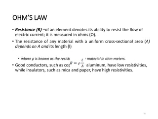 OHM’S LAW
• Resistance (R) –of an element denotes its ability to resist the flow of
electric current; it is measured in ohms (Ω).
• The resistance of any material with a uniform cross-sectional area (A)
depends on A and its length (l)
• where ρ is known as the resistivity of the material in ohm-meters.
• Good conductors, such as copper and aluminum, have low resistivities,
while insulators, such as mica and paper, have high resistivities.
16
 