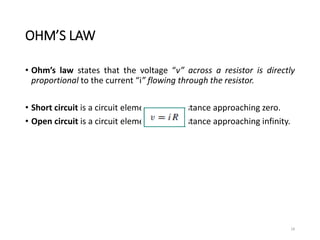 OHM’S LAW
• Ohm’s law states that the voltage “v” across a resistor is directly
proportional to the current “i” flowing through the resistor.
• Short circuit is a circuit element with resistance approaching zero.
• Open circuit is a circuit element with resistance approaching infinity.
18
 